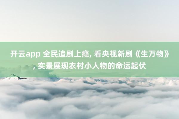 開云app 全民追劇上癮, 看央視新劇《生萬物》, 實景展現農村小人物的命運起伏