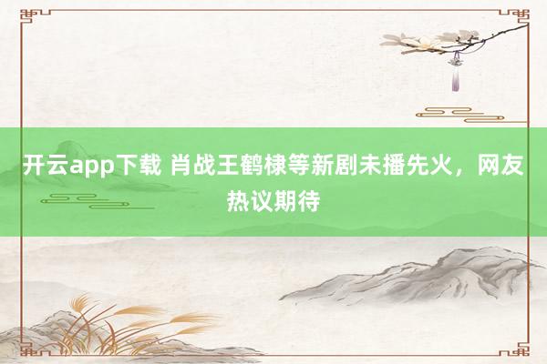 開云app下載 肖戰王鶴棣等新劇未播先火,網友熱議期待