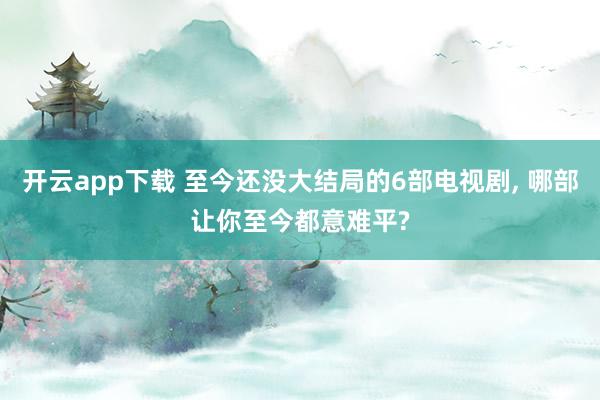 開云app下載 至今還沒大結局的6部電視劇, 哪部讓你至今都意難平?