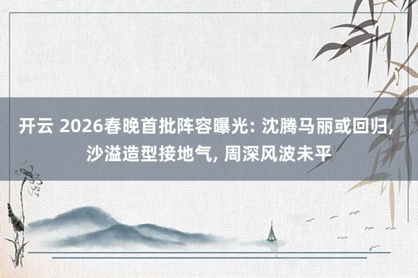 開云 2026春晚首批陣容曝光: 沈騰馬麗或回歸, 沙溢造型接地氣, 周深風波未平