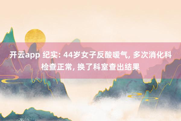 開云app 紀實: 44歲女子反酸噯氣, 多次消化科檢查正常, 換了科室查出結果