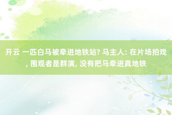 開云 一匹白馬被牽進地鐵站? 馬主人: 在片場拍戲, 圍觀者是群演, 沒有把馬牽進真地鐵