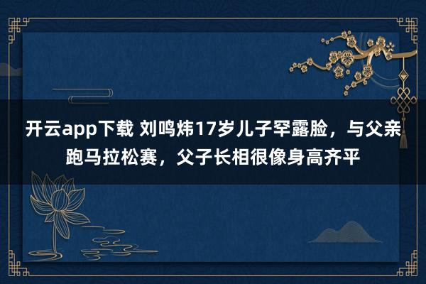 開云app下載 劉鳴煒17歲兒子罕露臉，與父親跑馬拉松賽，父子長相很像身高齊平