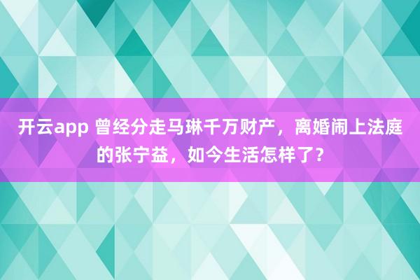 開云app 曾經分走馬琳千萬財產，離婚鬧上法庭的張寧益，如今生活怎樣了？