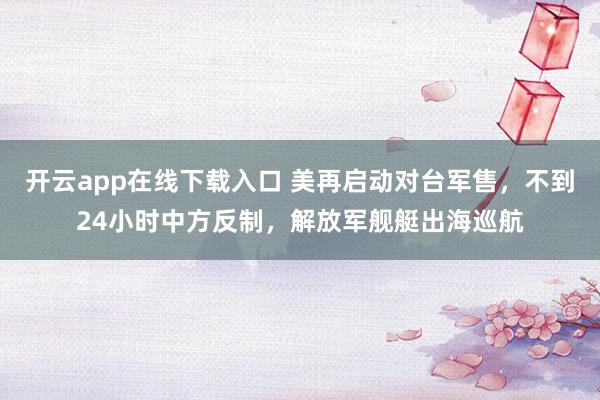 開云app在線下載入口 美再啟動對臺軍售,不到24小時中方反制,解放軍艦艇出海巡航