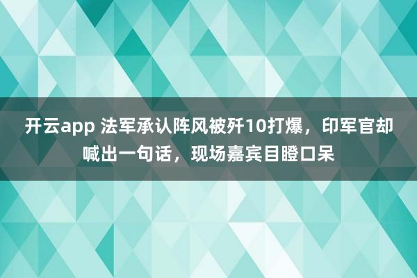 開云app 法軍承認陣風被殲10打爆，印軍官卻喊出一句話，現場嘉賓目瞪口呆