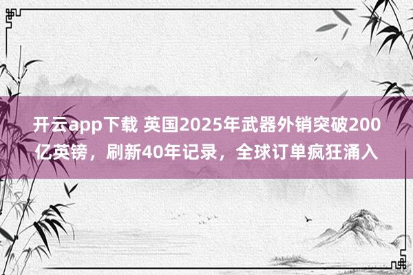 開云app下載 英國2025年武器外銷突破200億英鎊,刷新40年記錄,全球訂單瘋狂涌入