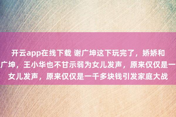 開云app在線下載 謝廣坤這下玩完了，嬌嬌和孫二娘聯(lián)合攻擊圍剿謝廣坤，王小華也不甘示弱為女兒發(fā)聲，原來僅僅是一千多塊錢引發(fā)家庭大戰(zhàn)