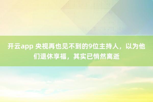 開云app 央視再也見不到的9位主持人，以為他們退休享福，其實(shí)已悄然離逝
