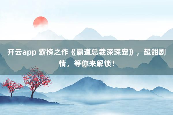 開(kāi)云app 霸榜之作《霸道總裁深深寵》,超甜劇情,等你來(lái)解鎖!