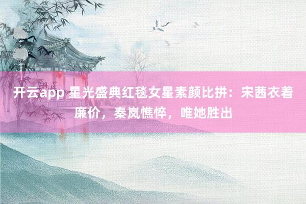開云app 星光盛典紅毯女星素顏比拼：宋茜衣著廉價，秦嵐憔悴，唯她勝出