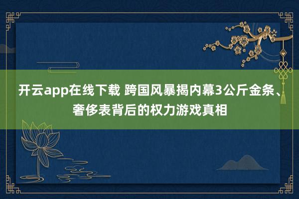 開云app在線下載 跨國風暴揭內(nèi)幕3公斤金條、奢侈表背后的權力游戲真相