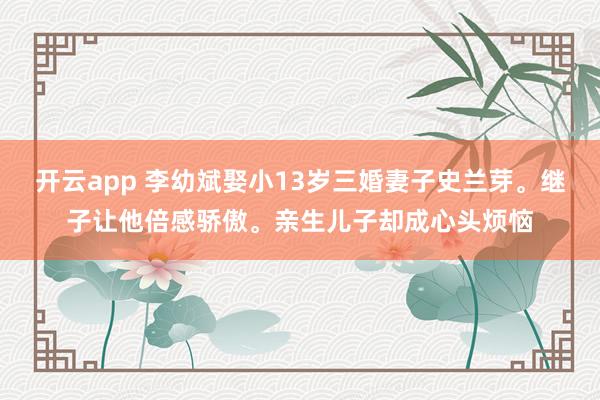 開云app 李幼斌娶小13歲三婚妻子史蘭芽。繼子讓他倍感驕傲。親生兒子卻成心頭煩惱