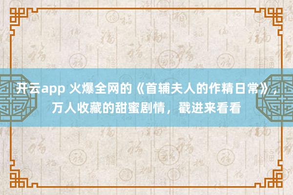 開云app 火爆全網(wǎng)的《首輔夫人的作精日常》，萬人收藏的甜蜜劇情，戳進(jìn)來看看