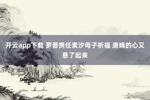 開云app下載 羅晉攜任素汐母子祈福 唐嫣的心又懸了起來