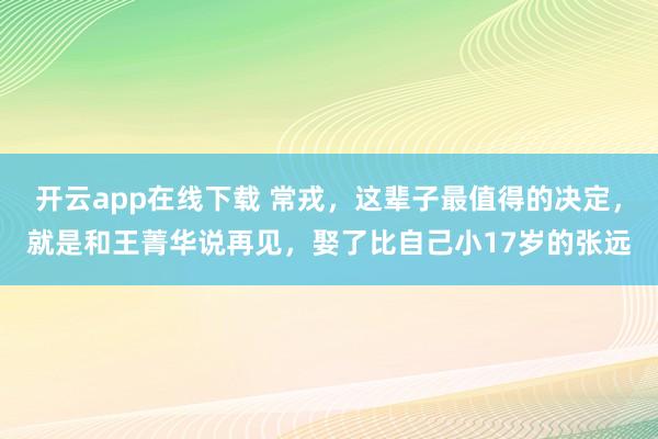 開云app在線下載 常戎,這輩子最值得的決定,就是和王菁華說再見,娶了比自己小17歲的張遠