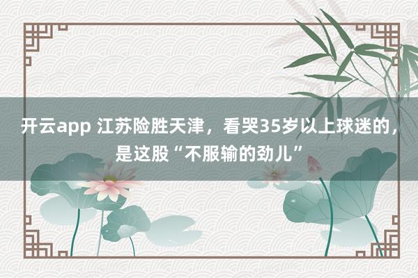 開云app 江蘇險勝天津,看哭35歲以上球迷的,是這股“不服輸的勁兒”