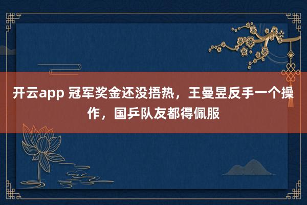 開云app 冠軍獎金還沒捂熱，王曼昱反手一個操作，國乒隊友都得佩服