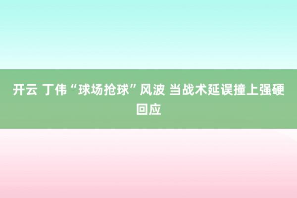 開云 丁偉“球場搶球”風(fēng)波 當(dāng)戰(zhàn)術(shù)延誤撞上強(qiáng)硬回應(yīng)