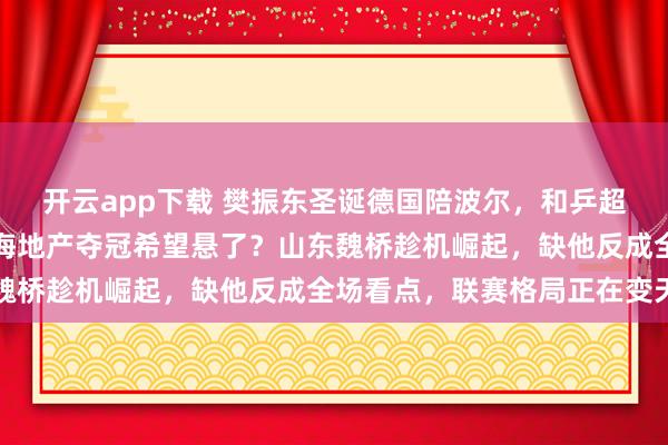 開云app下載 樊振東圣誕德國陪波爾,和乒超總決賽撞期難兼顧,上海地產奪冠希望懸了?山東魏橋趁機崛起,缺他反成全場看點,聯賽格局正在變天
