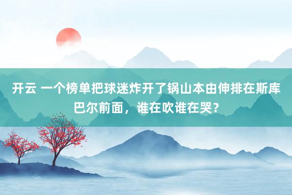 開云 一個榜單把球迷炸開了鍋山本由伸排在斯庫巴爾前面，誰在吹誰在哭？