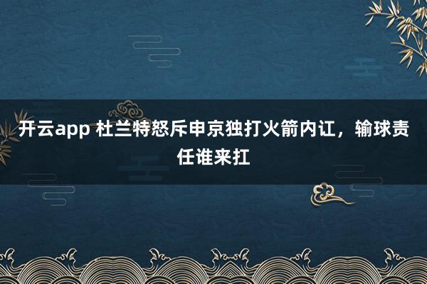 開云app 杜蘭特怒斥申京獨(dú)打火箭內(nèi)訌,輸球責(zé)任誰來扛