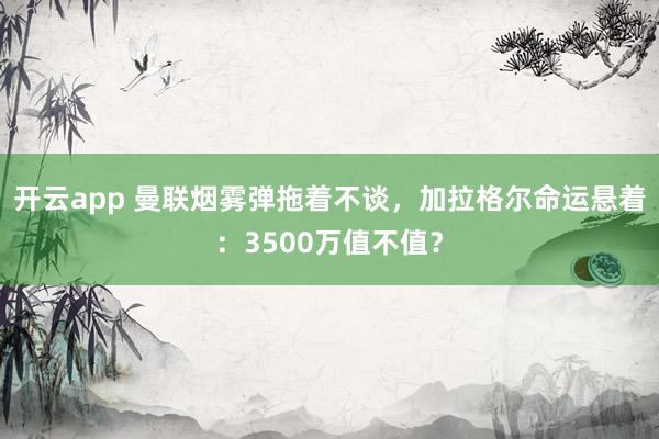 開云app 曼聯(lián)煙霧彈拖著不談,加拉格爾命運懸著:3500萬值不值?