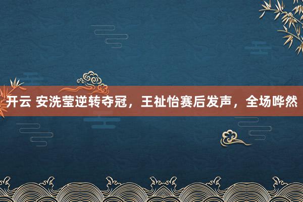 開云 安洗瑩逆轉奪冠，王祉怡賽后發聲，全場嘩然