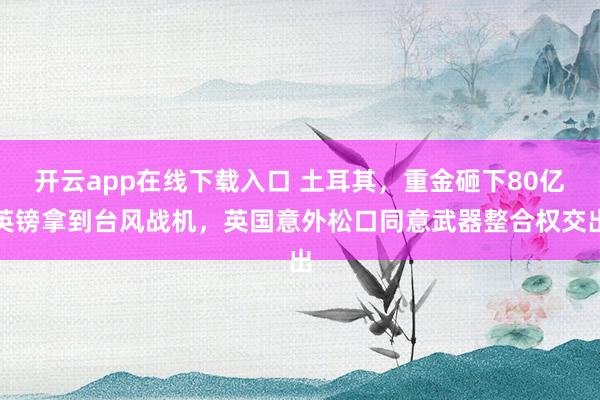 開云app在線下載入口 土耳其,重金砸下80億英鎊拿到臺風(fēng)戰(zhàn)機(jī),英國意外松口同意武器整合權(quán)交出