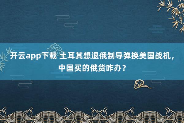 開云app下載 土耳其想退俄制導彈換美國戰機，中國買的俄貨咋辦？