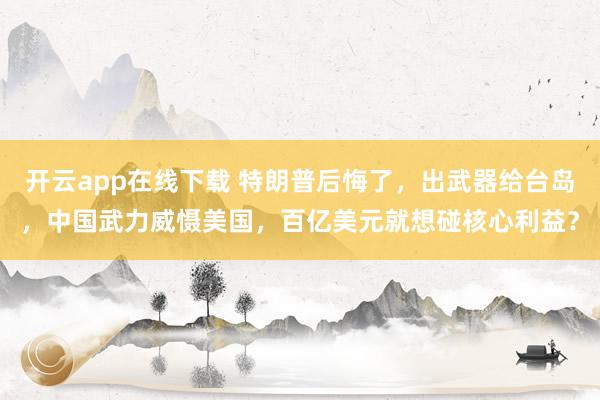 開云app在線下載 特朗普后悔了，出武器給臺島，中國武力威懾美國，百億美元就想碰核心利益？