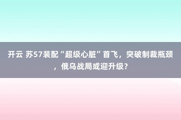開云 蘇57裝配“超級心臟”首飛,突破制裁瓶頸,俄烏戰局或迎升級?