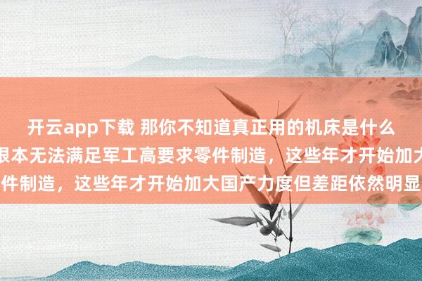 開云app下載 那你不知道真正用的機床是什么樣，國內機床尤其系統根本無法滿足軍工高要求零件制造，這些年才開始加大國產力度但差距依然明顯