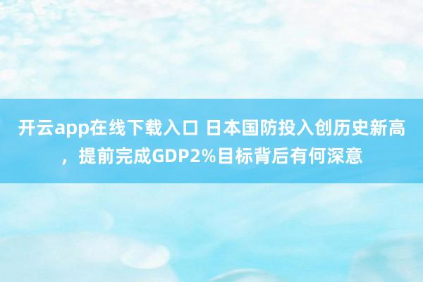 開云app在線下載入口 日本國防投入創歷史新高，提前完成GDP2%目標背后有何深意