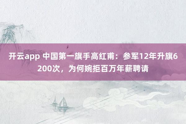 開云app 中國第一旗手高紅甫：參軍12年升旗6200次，為何婉拒百萬年薪聘請