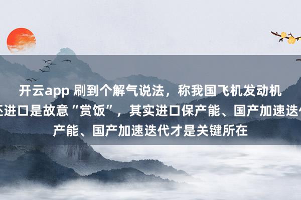 開云app 刷到個解氣說法，稱我國飛機發動機光刻機都有了還進口是故意“賞飯”，其實進口保產能、國產加速迭代才是關鍵所在