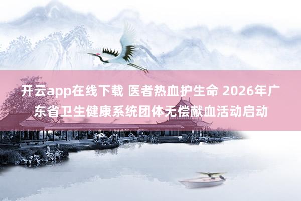 開云app在線下載 醫者熱血護生命 2026年廣東省衛生健康系統團體無償獻血活動啟動