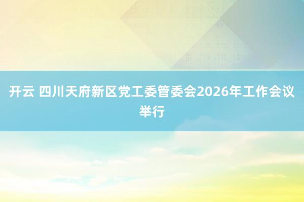 開云 四川天府新區黨工委管委會2026年工作會議舉行