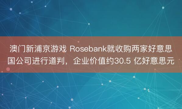 澳門新浦京游戲 Rosebank就收購兩家好意思國公司進行道判，企業(yè)價值約30.5 億好意思元