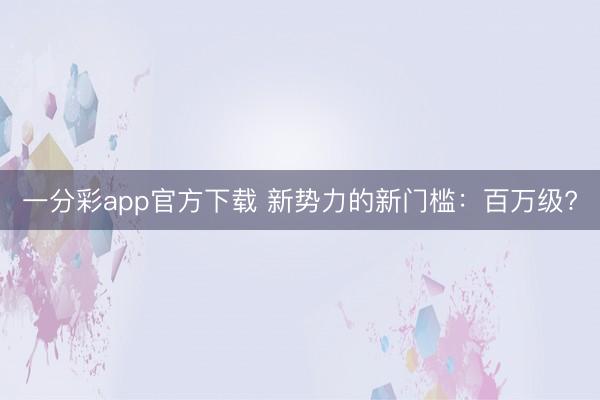 一分彩app官方下載 新勢力的新門檻：百萬級?