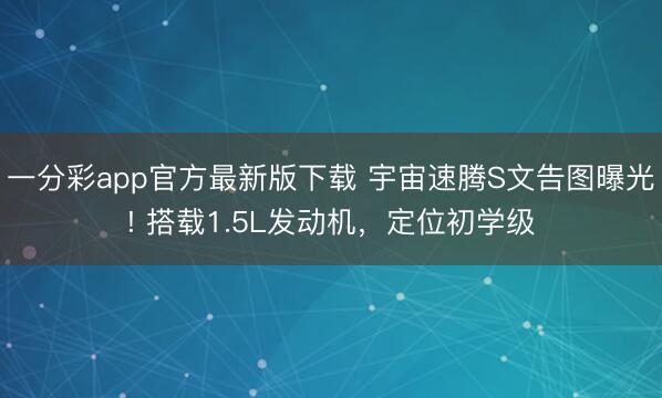 一分彩app官方最新版下載 宇宙速騰S文告圖曝光! 搭載1.5L發(fā)動(dòng)機(jī)，定位初學(xué)級(jí)