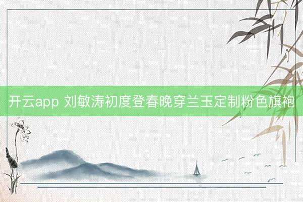 開云app 劉敏濤初度登春晚穿蘭玉定制粉色旗袍