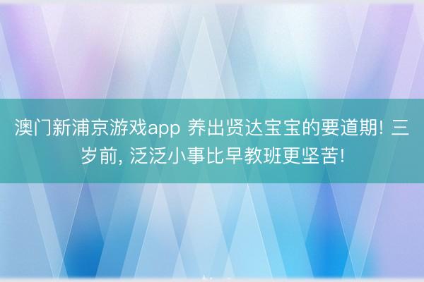 澳門新浦京游戲app 養出賢達寶寶的要道期! 三歲前, 泛泛小事比早教班更堅苦!